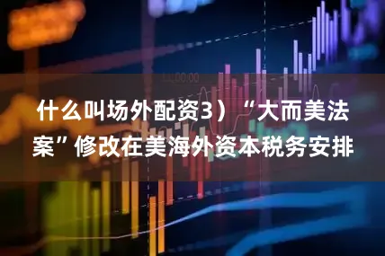 什么叫场外配资　　3）“大而美法案”修改在美海外资本税务安排