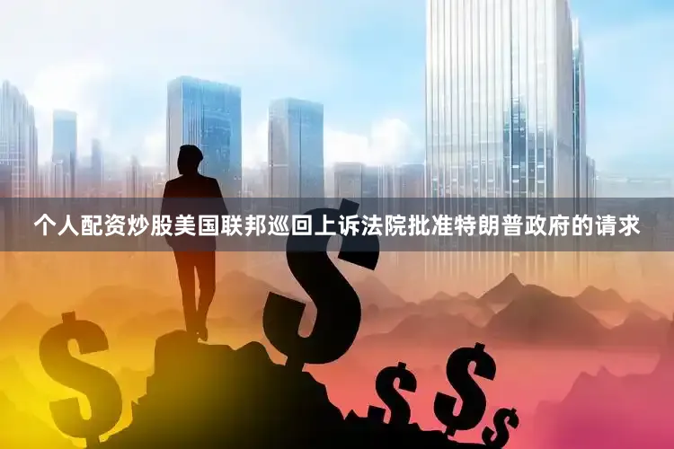 个人配资炒股美国联邦巡回上诉法院批准特朗普政府的请求