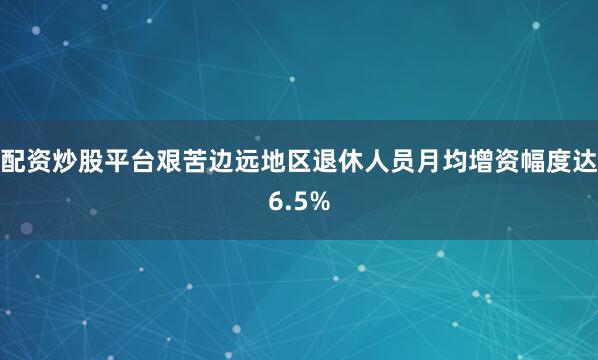 配资炒股平台艰苦边远地区退休人员月均增资幅度达6.5%