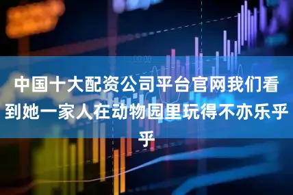 中国十大配资公司平台官网我们看到她一家人在动物园里玩得不亦乐乎