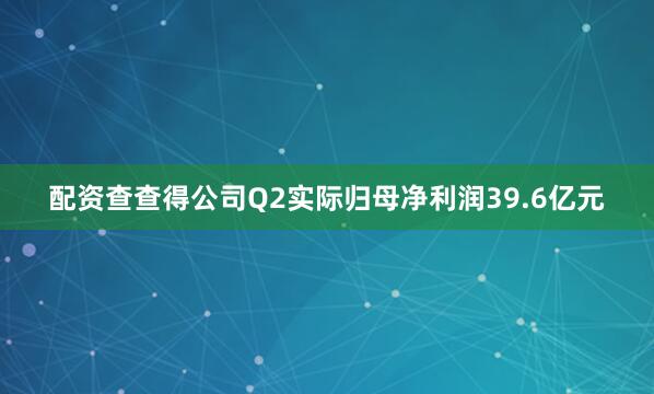 配资查查得公司Q2实际归母净利润39.6亿元